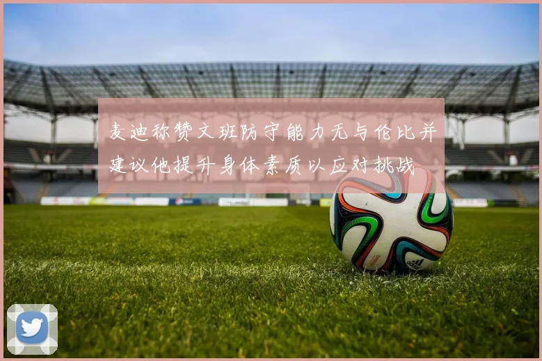 麦迪称赞文班防守能力无与伦比并建议他提升身体素质以应对挑战