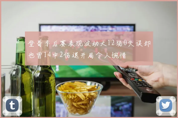 登哥季后赛表现波动大12场0失误却也曾14中2伤退开局令人惋惜