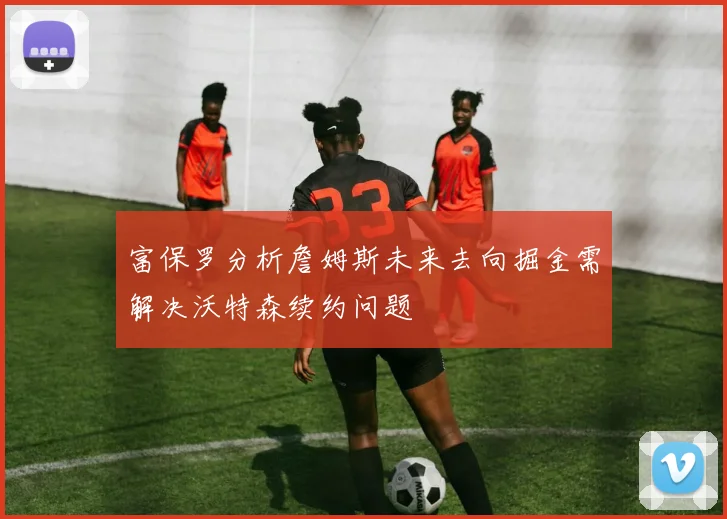 富保罗分析詹姆斯未来去向掘金需解决沃特森续约问题