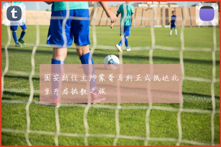 国安新任主帅蒙哥马利正式抵达北京开启执教之旅