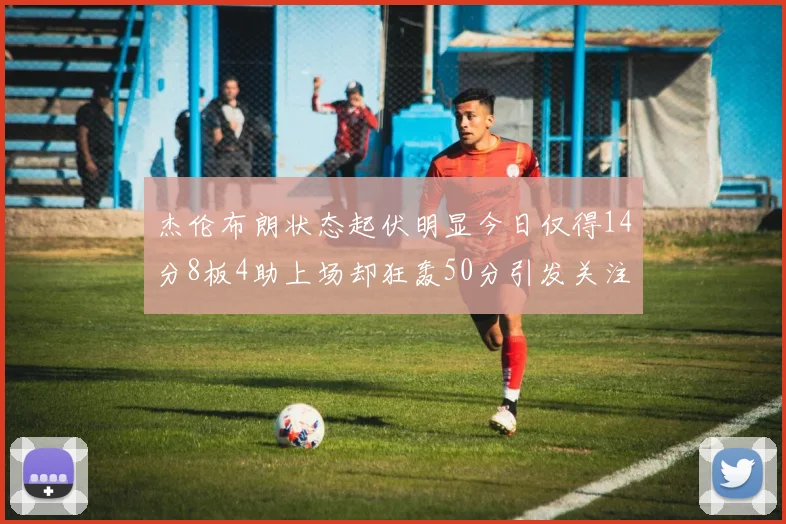 杰伦布朗状态起伏明显今日仅得14分8板4助上场却狂轰50分引发关注