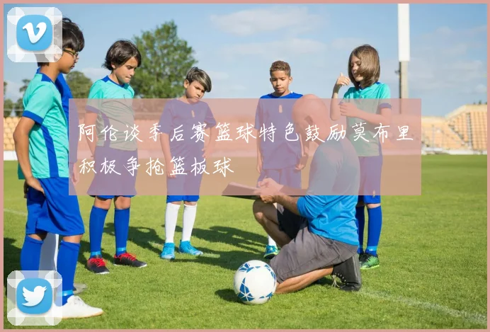 阿伦谈季后赛篮球特色鼓励莫布里积极争抢篮板球