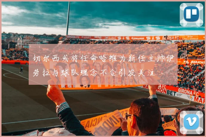 切尔西或将任命哈维为新任主帅伊劳拉与球队理念不合引发关注
