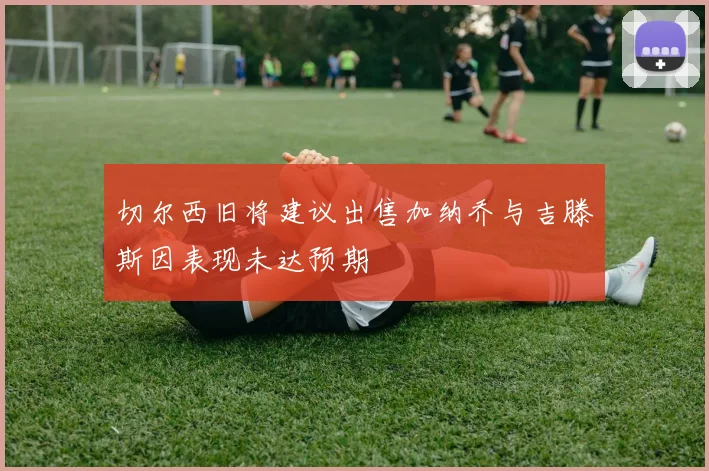 切尔西旧将建议出售加纳乔与吉滕斯因表现未达预期