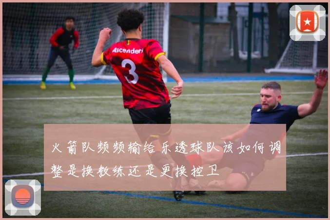 火箭队频频输给乐透球队该如何调整是换教练还是更换控卫
