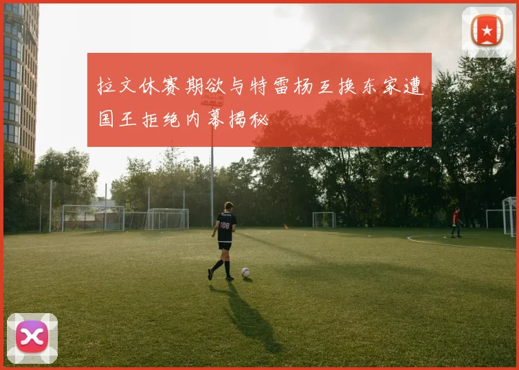拉文休赛期欲与特雷杨互换东家遭国王拒绝内幕揭秘
