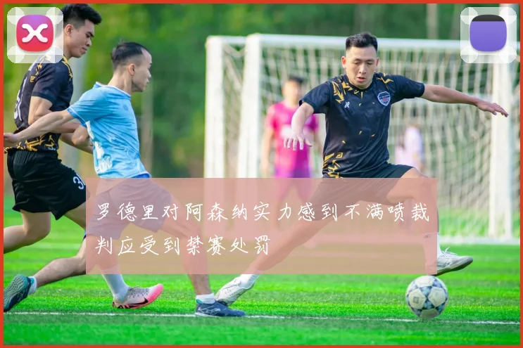 罗德里对阿森纳实力感到不满喷裁判应受到禁赛处罚